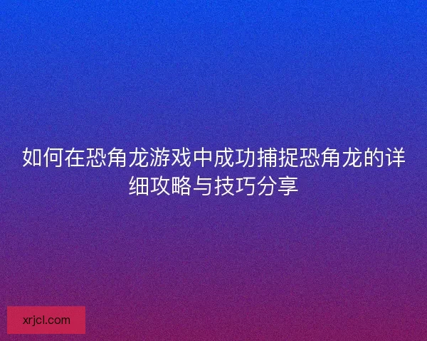 如何在恐角龙游戏中成功捕捉恐角龙的详细攻略与技巧分享