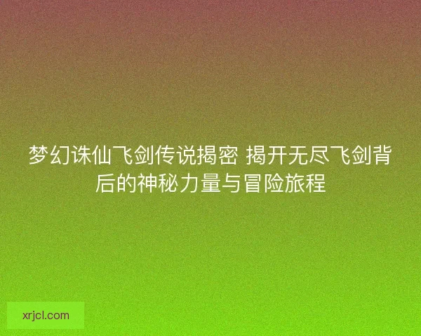 梦幻诛仙飞剑传说揭密 揭开无尽飞剑背后的神秘力量与冒险旅程
