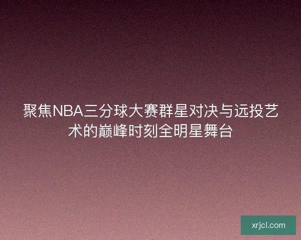聚焦NBA三分球大赛群星对决与远投艺术的巅峰时刻全明星舞台