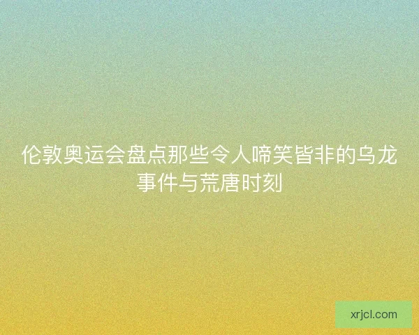伦敦奥运会盘点那些令人啼笑皆非的乌龙事件与荒唐时刻