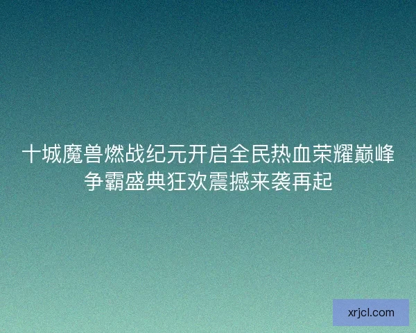 十城魔兽燃战纪元开启全民热血荣耀巅峰争霸盛典狂欢震撼来袭再起