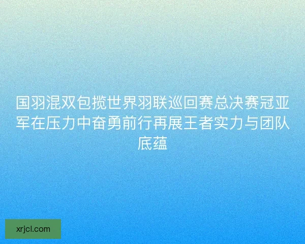国羽混双包揽世界羽联巡回赛总决赛冠亚军在压力中奋勇前行再展王者实力与团队底蕴