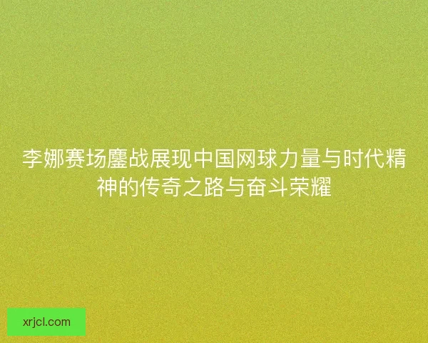李娜赛场鏖战展现中国网球力量与时代精神的传奇之路与奋斗荣耀