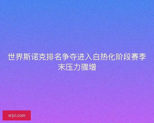世界斯诺克排名争夺进入白热化阶段赛季末压力骤增