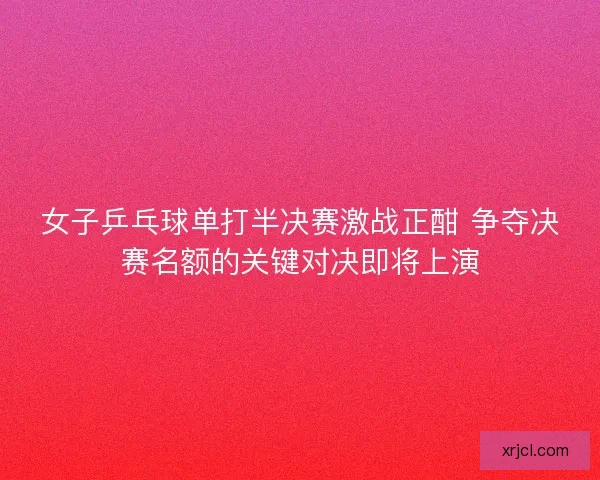 女子乒乓球单打半决赛激战正酣 争夺决赛名额的关键对决即将上演