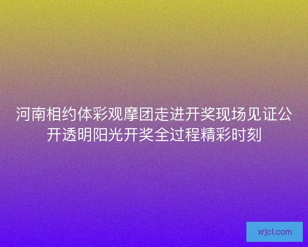河南相约体彩观摩团走进开奖现场见证公开透明阳光开奖全过程精彩时刻