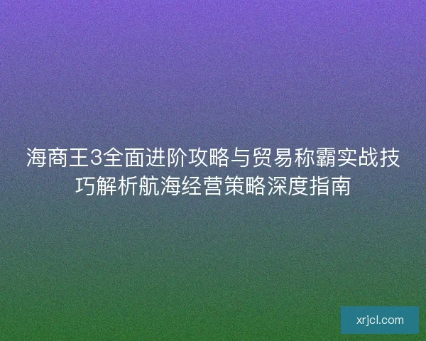 海商王3全面进阶攻略与贸易称霸实战技巧解析航海经营策略深度指南