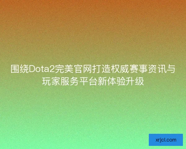 围绕Dota2完美官网打造权威赛事资讯与玩家服务平台新体验升级