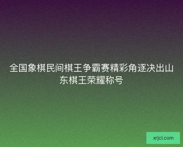 全国象棋民间棋王争霸赛精彩角逐决出山东棋王荣耀称号