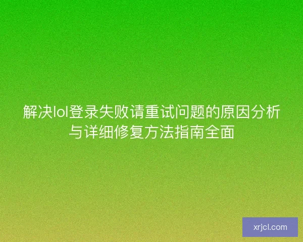 解决lol登录失败请重试问题的原因分析与详细修复方法指南全面