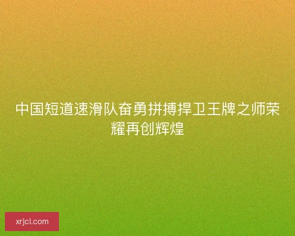 中国短道速滑队奋勇拼搏捍卫王牌之师荣耀再创辉煌